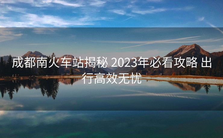 成都南火車站揭秘 2023年必看攻略 出行高效無憂