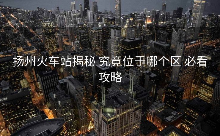 揚(yáng)州火車站揭秘 究竟位于哪個(gè)區(qū) 必看攻略 揚(yáng)州火車站揭秘 究竟位于哪個(gè)區(qū) 必看攻略