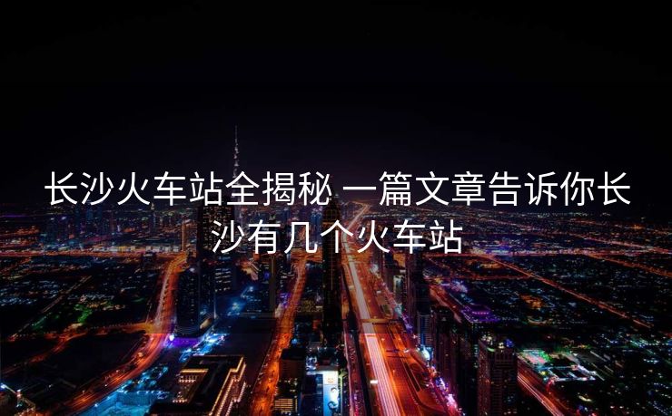 長沙火車站全揭秘 一篇文章告訴你長沙有幾個火車站