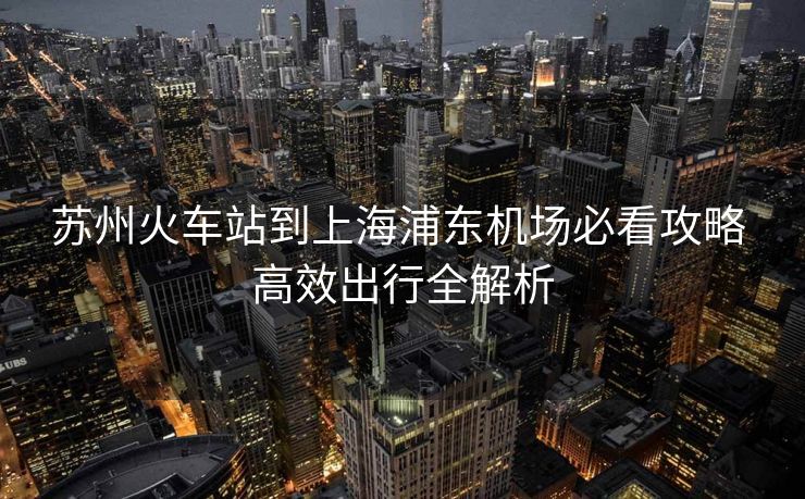 蘇州火車站到上海浦東機場必看攻略 高效出行全解析