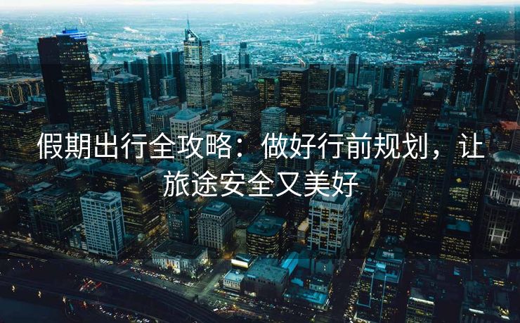 假期出行全攻略：做好行前規(guī)劃，讓旅途安全又美好