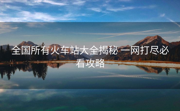 全國所有火車站大全揭秘 一網(wǎng)打盡必看攻略