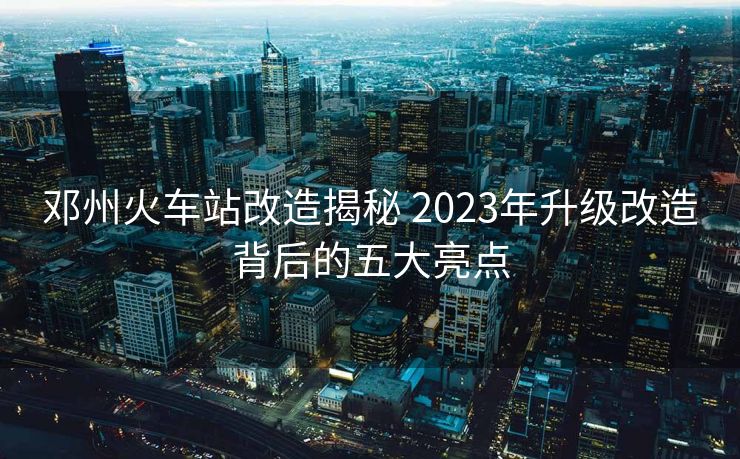 鄧州火車站改造揭秘 2023年升級改造背后的五大亮點