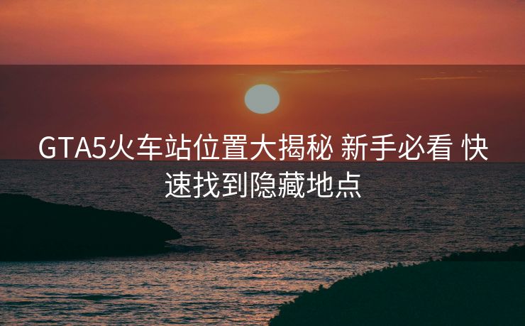GTA5火車(chē)站位置大揭秘 新手必看 快速找到隱藏地點(diǎn)