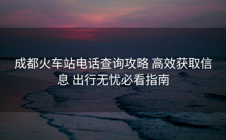 成都火車站電話查詢攻略 高效獲取信息 出行無憂必看指南 成都火車站電話查詢攻略 高效獲取信息 出行無憂必看指南