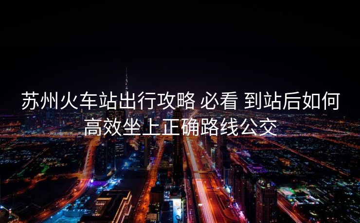 蘇州火車站出行攻略 必看 到站后如何高效坐上正確路線公交