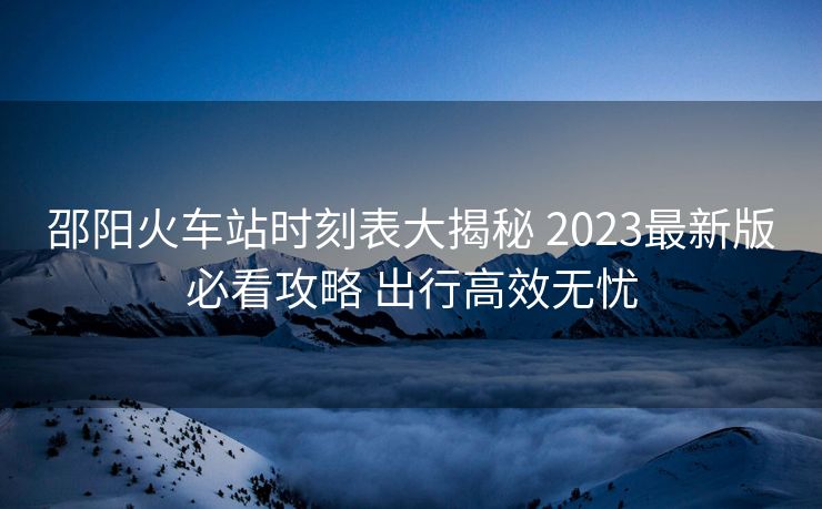 邵陽火車站時(shí)刻表大揭秘 2023最新版必看攻略 出行高效無憂