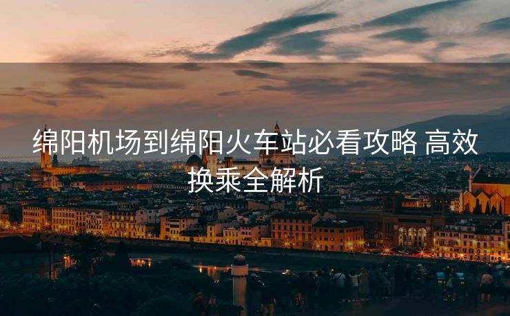 綿陽(yáng)機(jī)場(chǎng)到綿陽(yáng)火車站必看攻略 高效換乘全解析