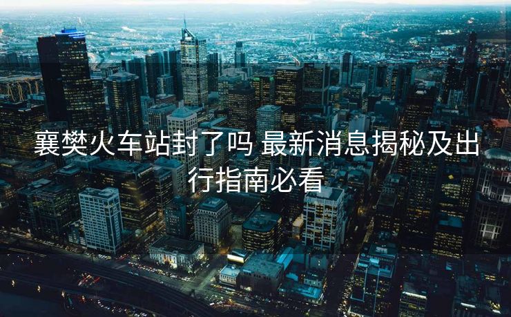 襄樊火車(chē)站封了嗎 最新消息揭秘及出行指南必看