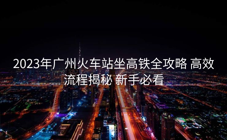 2023年廣州火車站坐高鐵全攻略 高效流程揭秘 新手必看