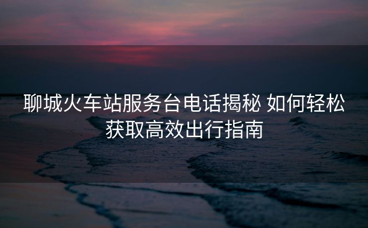 聊城火車站服務(wù)臺電話揭秘 如何輕松獲取高效出行指南