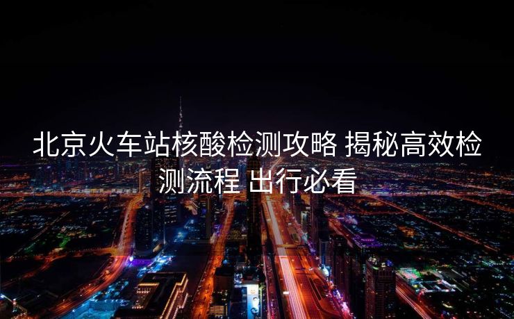 北京火車站核酸檢測攻略 揭秘高效檢測流程 出行必看