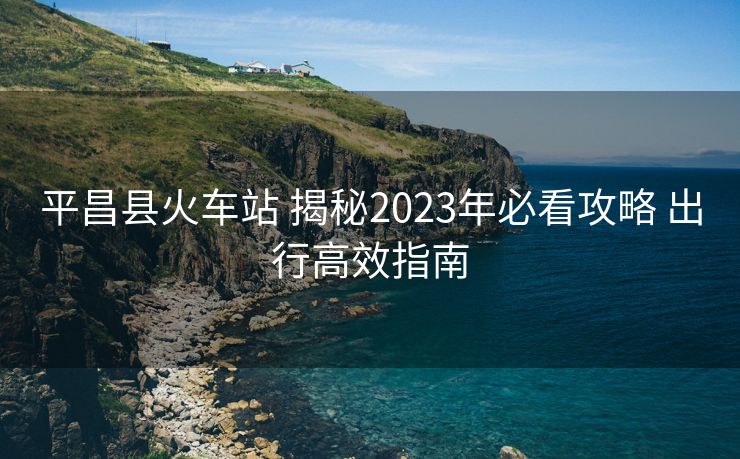 平昌縣火車站 揭秘2023年必看攻略 出行高效指南