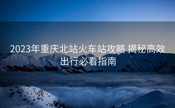 2023年重慶北站火車站攻略 揭秘高效出行必看指南