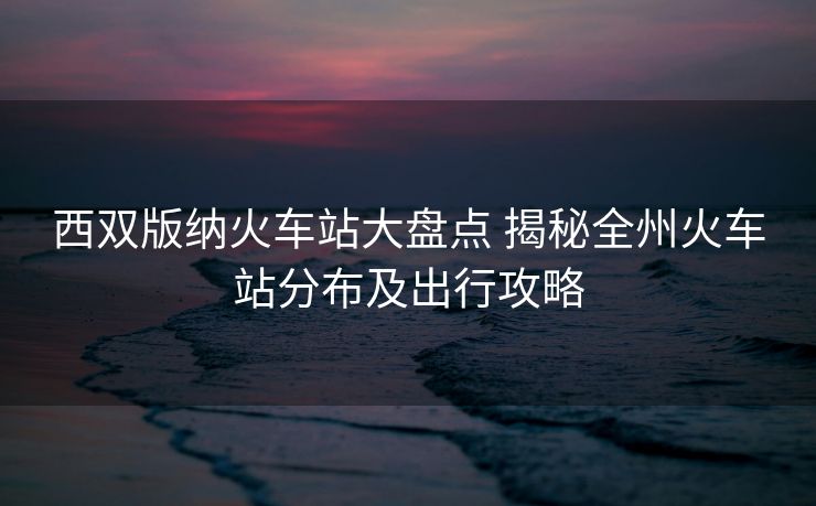 西雙版納火車站大盤點(diǎn) 揭秘全州火車站分布及出行攻略