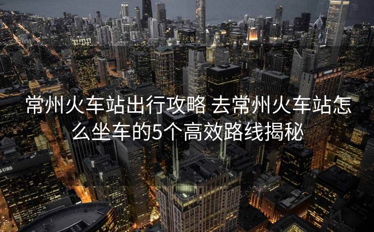 常州火車站出行攻略 去常州火車站怎么坐車的5個高效路線揭秘