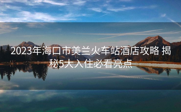 2023年海口市美蘭火車站酒店攻略 揭秘5大入住必看亮點(diǎn)