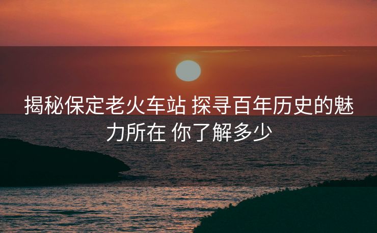 揭秘保定老火車站 探尋百年歷史的魅力所在 你了解多少