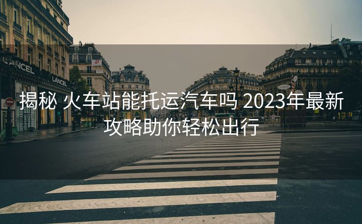 揭秘 火車站能托運汽車嗎 2023年最新攻略助你輕松出行