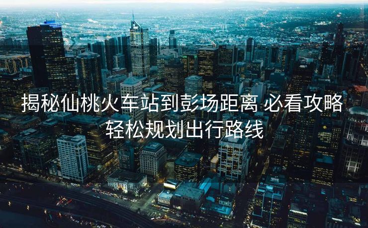 揭秘仙桃火車站到彭場距離 必看攻略 輕松規(guī)劃出行路線