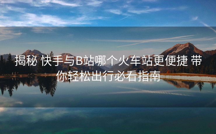 揭秘 快手與B站哪個火車站更便捷 帶你輕松出行必看指南