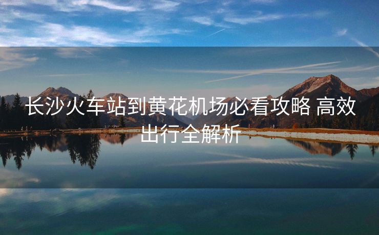 長(zhǎng)沙火車(chē)站到黃花機(jī)場(chǎng)必看攻略 高效出行全解析