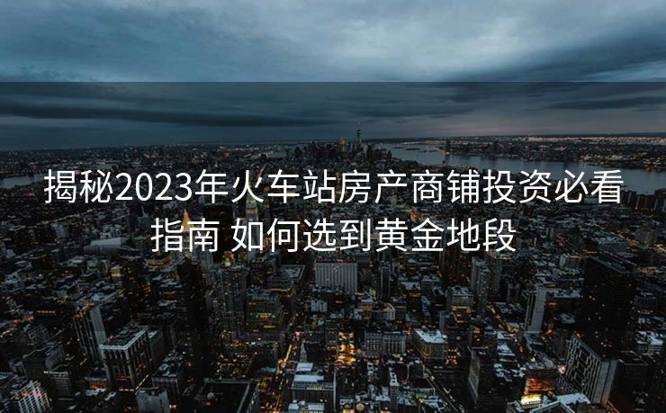 揭秘2023年火車站房產(chǎn)商鋪投資必看指南 如何選到黃金地段