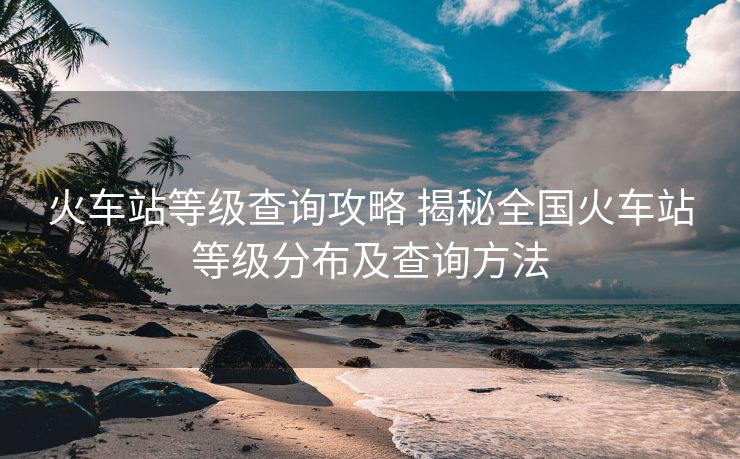 火車站等級查詢攻略 揭秘全國火車站等級分布及查詢方法
