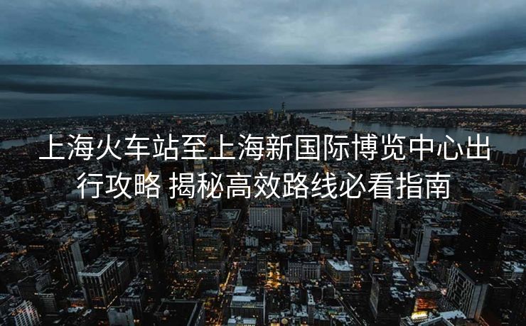 上?；疖囌局辽虾Ｐ聡H博覽中心出行攻略 揭秘高效路線必看指南