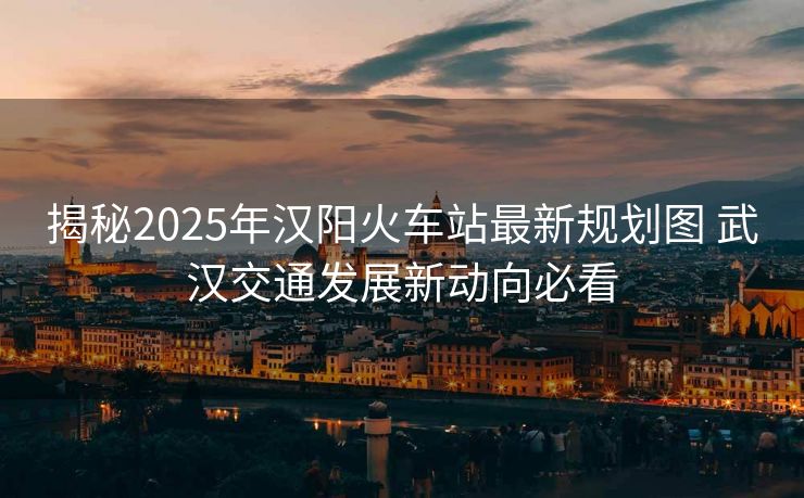 揭秘2025年漢陽火車站最新規(guī)劃圖 武漢交通發(fā)展新動向必看