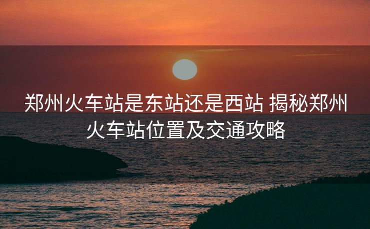鄭州火車站是東站還是西站 揭秘鄭州火車站位置及交通攻略
