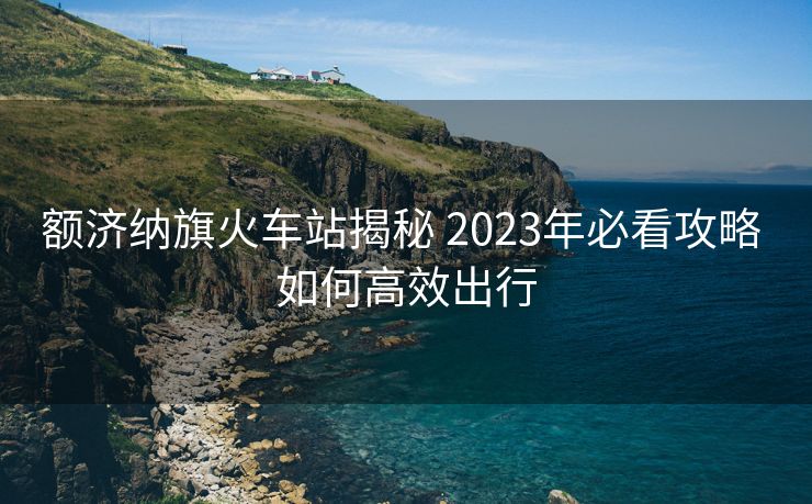 額濟(jì)納旗火車(chē)站揭秘 2023年必看攻略 如何高效出行