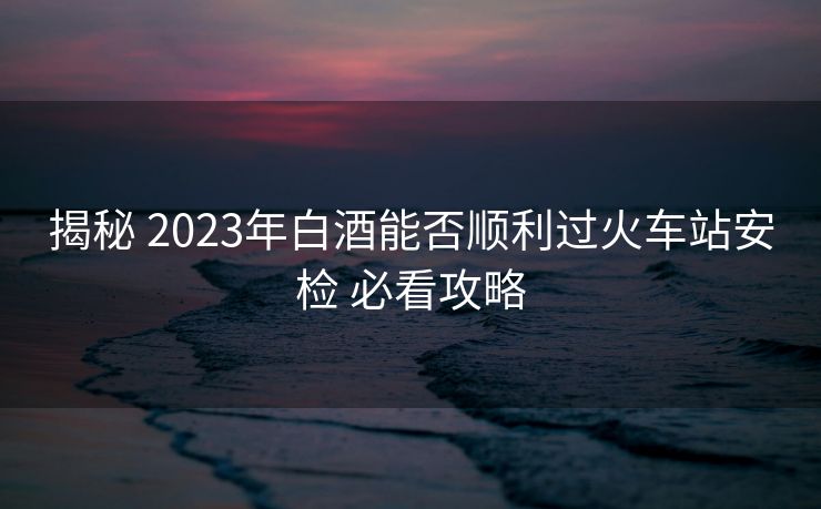 揭秘 2023年白酒能否順利過(guò)火車站安檢 必看攻略