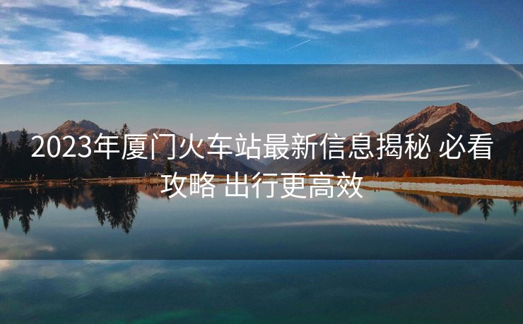 2023年廈門(mén)火車(chē)站最新信息揭秘 必看攻略 出行更高效