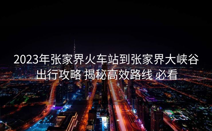2023年張家界火車站到張家界大峽谷出行攻略 揭秘高效路線 必看