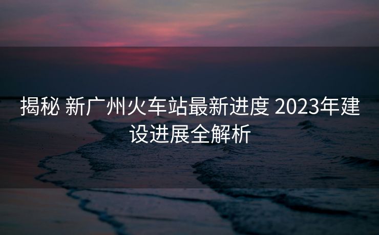 揭秘 新廣州火車站最新進(jìn)度 2023年建設(shè)進(jìn)展全解析