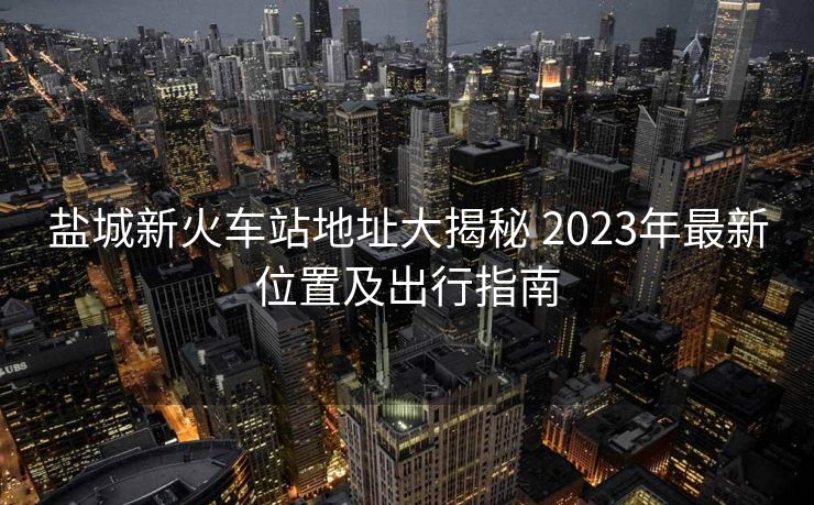 鹽城新火車站地址大揭秘 2023年最新位置及出行指南