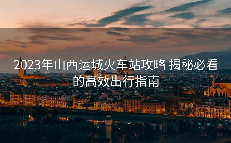 2023年山西運(yùn)城火車站攻略 揭秘必看的高效出行指南