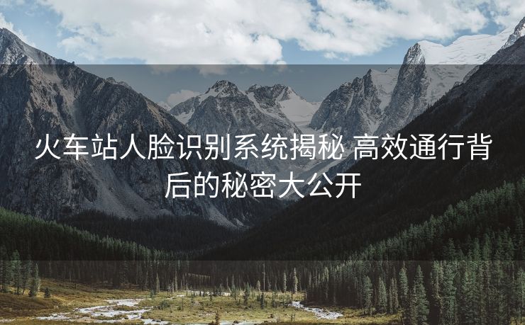 火車站人臉識(shí)別系統(tǒng)揭秘 高效通行背后的秘密大公開