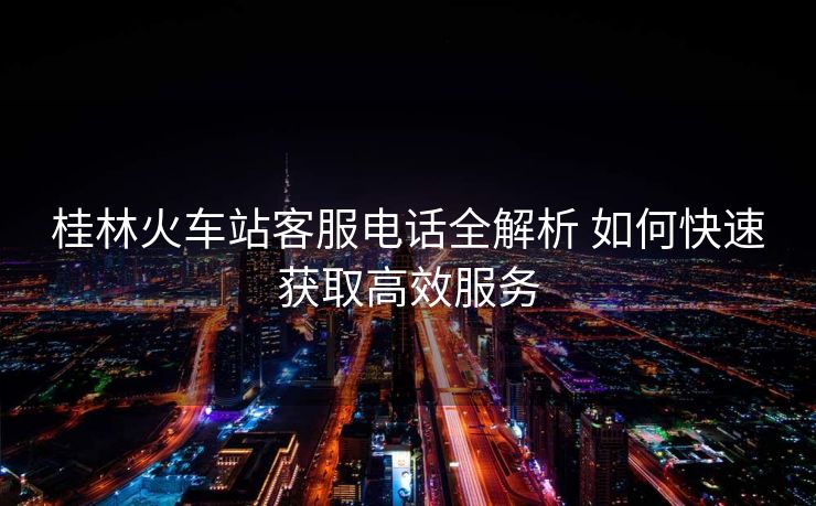 桂林火車(chē)站客服電話全解析 如何快速獲取高效服務(wù)
