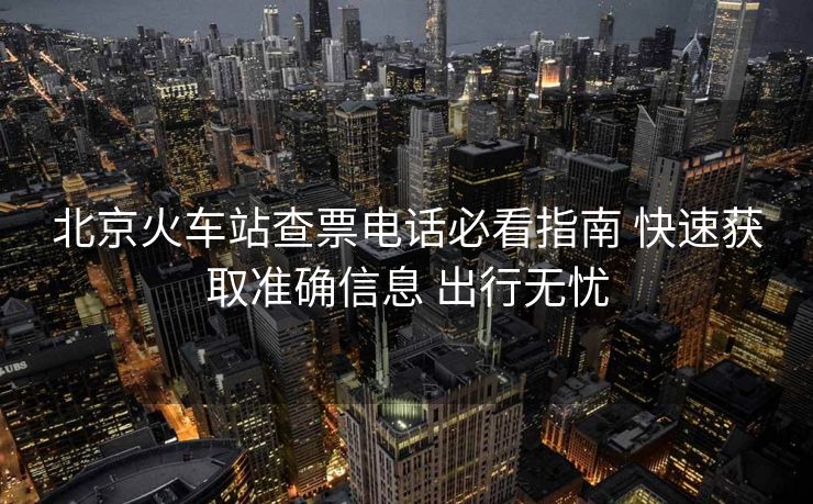 北京火車站查票電話必看指南 快速獲取準(zhǔn)確信息 出行無憂