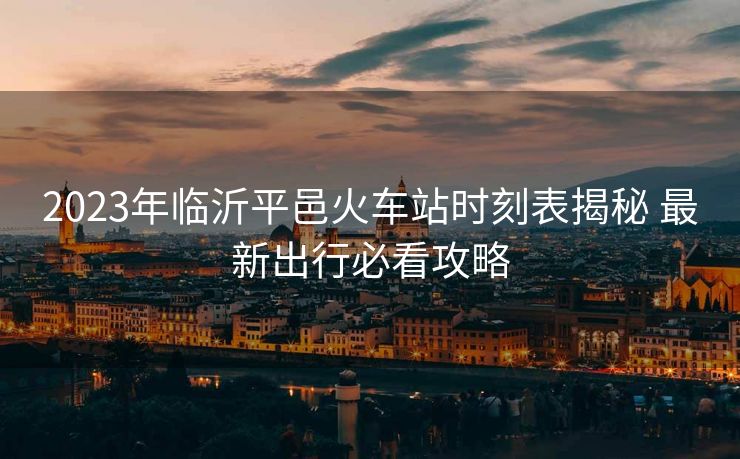 2023年臨沂平邑火車(chē)站時(shí)刻表揭秘 最新出行必看攻略