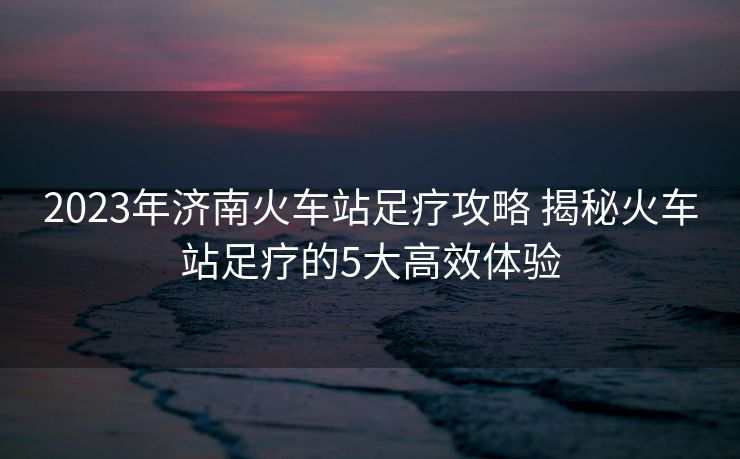 2023年濟(jì)南火車站足療攻略 揭秘火車站足療的5大高效體驗(yàn)