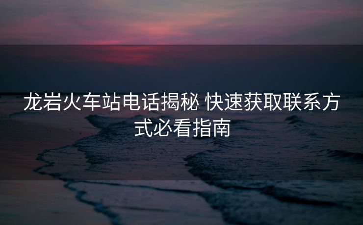 龍巖火車(chē)站電話揭秘 快速獲取聯(lián)系方式必看指南 龍巖火車(chē)站電話揭秘 快速獲取聯(lián)系方式必看指南