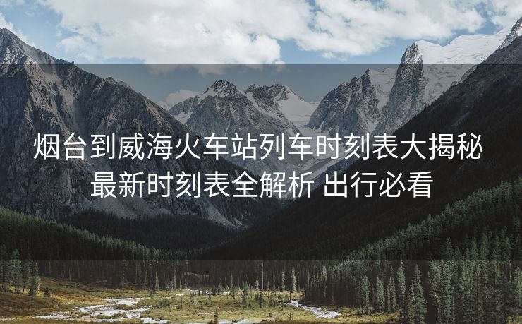 煙臺到威海火車站列車時刻表大揭秘 最新時刻表全解析 出行必看