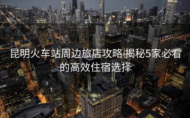 昆明火車站周邊旅店攻略 揭秘5家必看的高效住宿選擇