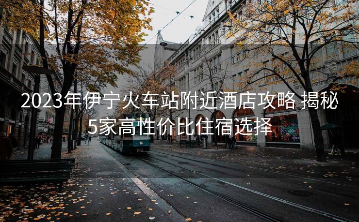 2023年伊寧火車站附近酒店攻略 揭秘5家高性價(jià)比住宿選擇