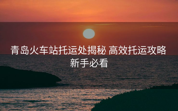 青島火車站托運(yùn)處揭秘 高效托運(yùn)攻略 新手必看