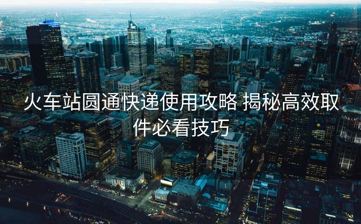 火車站圓通快遞使用攻略 揭秘高效取件必看技巧