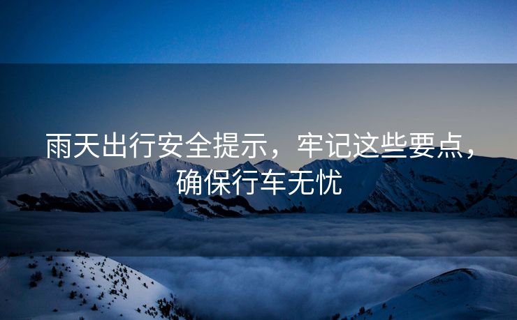 雨天出行安全提示，牢記這些要點(diǎn)，確保行車無憂